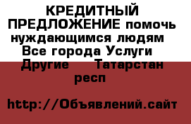 КРЕДИТНЫЙ ПРЕДЛОЖЕНИЕ помочь нуждающимся людям - Все города Услуги » Другие   . Татарстан респ.